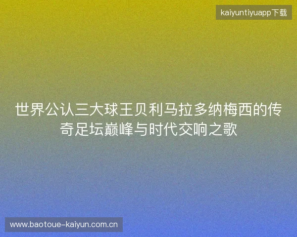世界公认三大球王贝利马拉多纳梅西的传奇足坛巅峰与时代交响之歌