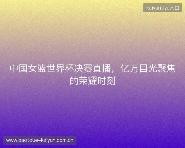 中国女篮世界杯决赛直播，亿万目光聚焦的荣耀时刻